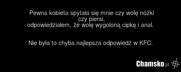 Pewna kobieta spytała się mnie czy wolę nóżki czy piersi, odpowiedziałem, że wolę wygoloną cipkę i anal. Nie była to chyba najlepsza odpowiedź w KFC.