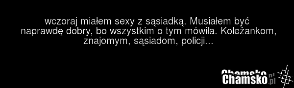 wczoraj miałem sexy z sąsiadką. Musiałem być naprawdę dobry, bo wszystkim o tym mówiła. Koleżankom, znajomym, sąsiadom, policji...