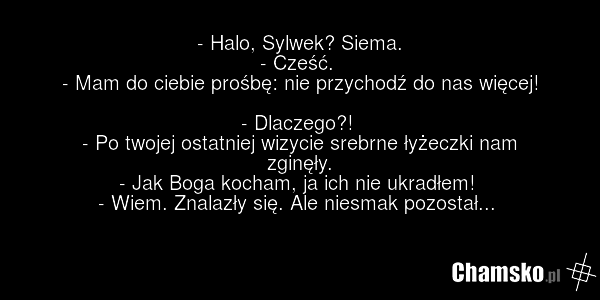 - Halo, Sylwek? Siema. - Cześć. - Mam do ciebie prośbę: nie przychodź do nas więcej! - Dlaczego?! - Po twojej ostatniej wizycie srebrne łyżeczki nam zginęły. - Jak Boga kocham, ja ich nie ukradłem! - Wiem. Znalazły się. Ale niesmak pozostał...
