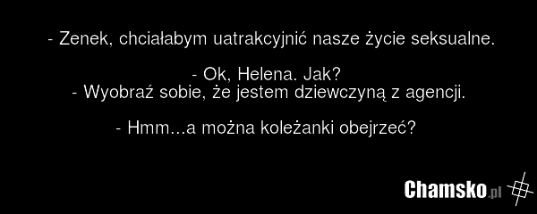 - Zenek, chciałabym uatrakcyjnić nasze życie seksualne. - Ok, Helena. Jak? - Wyobraź sobie, że jestem dziewczyną z agencji. - Hmm...a można koleżanki obejrzeć?