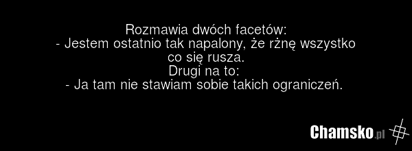 Rozmawia dwóch facetów: - Jestem ostatnio tak napalony, że rżnę wszystko co się rusza. Drugi na to: - Ja tam nie stawiam sobie takich ograniczeń.