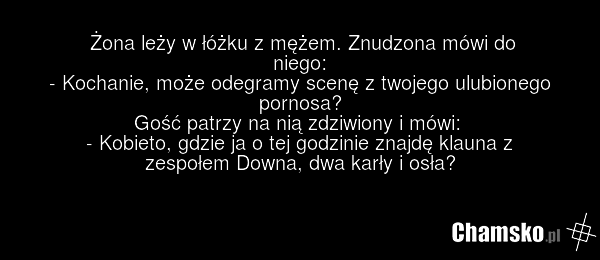 Żona leży w łóżku z mężem. Znudzona mówi do niego: - Kochanie, może odegramy scenę z twojego ulubionego pornosa? Gość patrzy na nią zdziwiony i mówi: - Kobieto, gdzie ja o tej godzinie znajdę klauna z zespołem Downa, dwa karły i osła?