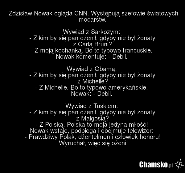 Zdzisław Nowak ogląda CNN. Występują szefowie światowych mocarstw. Wywiad z Sarkozym: - Z kim by się pan ożenił, gdyby nie był żonaty z Carlą Bruni? - Z moją kochanką. Bo to typowo francuskie. Nowak komentuje: - Debil. Wywiad z Obamą: - Z kim by się pan ożenił, gdyby nie był żonaty z Michelle? - Z…