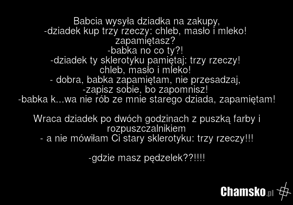 Babcia wysyła dziadka na zakupy, -dziadek kup trzy rzeczy: chleb, masło i mleko! zapamiętasz? -babka no co ty?! -dziadek ty sklerotyku pamiętaj: trzy rzeczy! chleb, masło i mleko! - dobra, babka zapamiętam, nie przesadzaj, -zapisz sobie, bo zapomnisz! -babka k...wa nie rób ze mnie starego dziada, z…