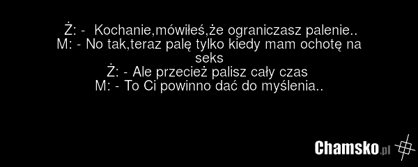Ż: - Kochanie,mówiłeś,że ograniczasz palenie.. M: - No tak,teraz palę tylko kiedy mam ochotę na seks Ż: - Ale przecież palisz cały czas M: - To Ci powinno dać do myślenia..