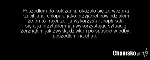 Poszedłem do koleżanki, okazało się że wczoraj rzucił ją jej chłopak, jako przyjaciel powiedziałem że on to frajer że ją wykorzystał ,popłakała się a ja przytuliłem ją i wykorzystując sytuację zerznąłem jak zwykłą dziwke i po spuscie w odbyt poszedlem na chate