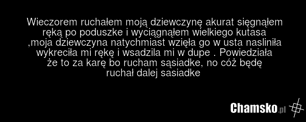 Wieczorem ruchałem moją dziewczynę akurat sięgnąłem ręką po poduszke i wyciągnąłem wielkiego kutasa ,moja dziewczyna natychmiast wzięła go w usta nasliniła wykreciła mi rękę i wsadzila mi w dupe . Powiedziała że to za karę bo rucham sąsiadke, no cóż będę ruchał dalej sasiadke