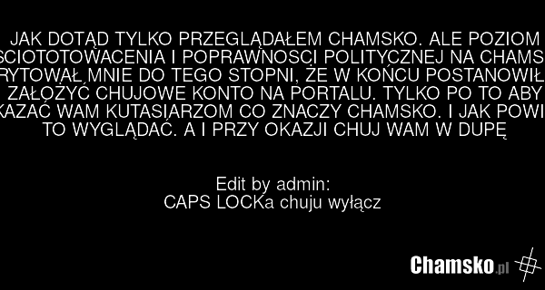 JAK DOTĄD TYLKO PRZEGLĄDAŁEM CHAMSKO. ALE POZIOM SCIOTOTOWACENIA I POPRAWNOSCI POLITYCZNEJ NA CHAMSO ZIRYTOWAŁ MNIE DO TEGO STOPNI, ŻE W KOŃCU POSTANOWIŁEM ZAŁOŻYĆ CHUJOWE KONTO NA PORTALU. TYLKO PO TO ABY POKAZAĆ WAM KUTASIARZOM CO ZNACZY CHAMSKO. I JAK POWINNO TO WYGLĄDAĆ. A I PRZY OKAZJI CHUJ WA…