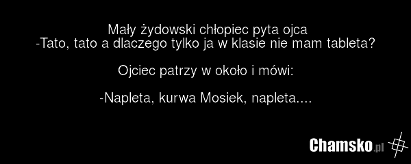 Mały żydowski chłopiec pyta ojca -Tato, tato a dlaczego tylko ja w klasie nie mam tableta? Ojciec patrzy w około i mówi: -Napleta, kurwa Mosiek, napleta....