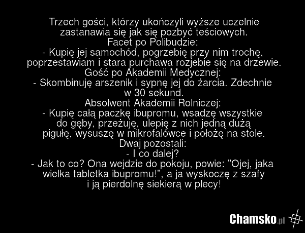Trzech gości, którzy ukończyli wyższe uczelnie zastanawia się jak się pozbyć teściowych. Facet po Polibudzie: - Kupię jej samochód, pogrzebię przy nim trochę, poprzestawiam i stara purchawa rozjebie się na drzewie. Gość po Akademii Medycznej: - Skombinuję arszenik i sypnę jej do żarcia. Zdechnie w…