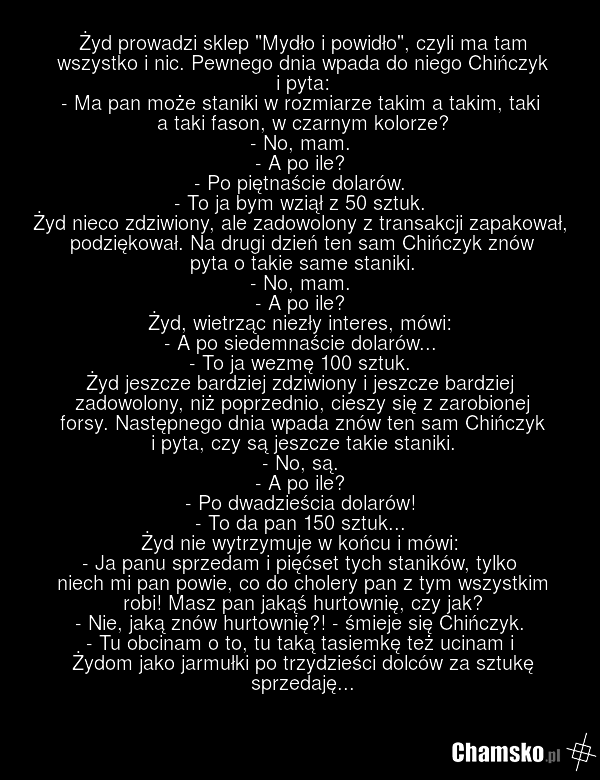 Żyd prowadzi sklep "Mydło i powidło", czyli ma tam wszystko i nic. Pewnego dnia wpada do niego Chińczyk i pyta: - Ma pan może staniki w rozmiarze takim a takim, taki a taki fason, w czarnym kolorze? - No, mam. - A po ile? - Po piętnaście dolarów. - To ja bym wziął z 50 sztuk. Żyd nieco zdziwiony, a…