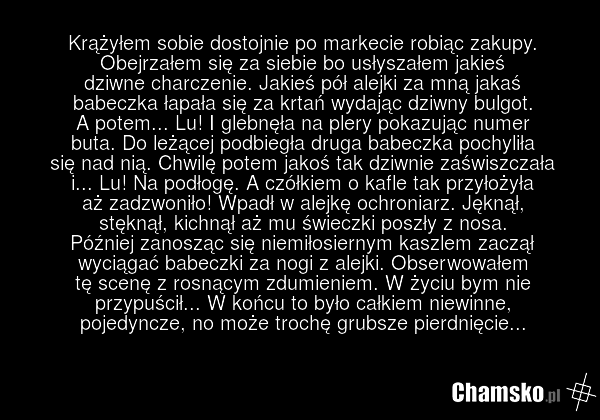 Krążyłem sobie dostojnie po markecie robiąc zakupy. Obejrzałem się za siebie bo usłyszałem jakieś dziwne charczenie. Jakieś pół alejki za mną jakaś babeczka łapała się za krtań wydając dziwny bulgot. A potem... Lu! I glebnęła na plery pokazując numer buta. Do leżącej podbiegła druga babeczka pochyl…