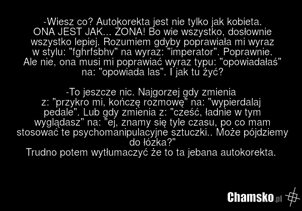 -Wiesz co? Autokorekta jest nie tylko jak kobieta. ONA JEST JAK... ŻONA! Bo wie wszystko, dosłownie wszystko lepiej. Rozumiem gdyby poprawiała mi wyraz w stylu: "fghrfsbhv" na wyraz: "imperator". Poprawnie. Ale nie, ona musi mi poprawiać wyraz typu: "opowiadałaś" na: "opowiada las". I jak tu żyć? -…