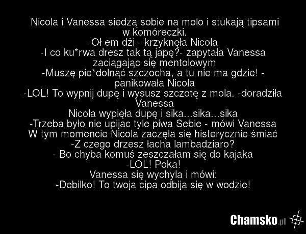 Nicola i Vanessa siedzą sobie na molo i stukają tipsami w komóreczki. -Oł em dżi - krzyknęła Nicola -I co ku*rwa dresz tak tą japę?- zapytała Vanessa zaciągając się mentolowym -Muszę pie*dolnąć szczocha, a tu nie ma gdzie! - panikowała Nicola -LOL! To wypnij dupę i wysusz szczotę z mola. -doradziła…