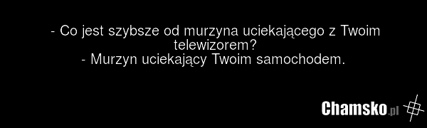 - Co jest szybsze od murzyna uciekającego z Twoim telewizorem? - Murzyn uciekający Twoim samochodem.