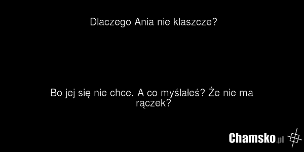 Dlaczego Ania nie klaszcze? Bo jej się nie chce. A co myślałeś? Że nie ma rączek?