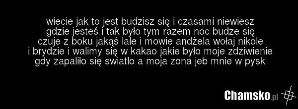 wiecie jak to jest budzisz się i czasami niewiesz gdzie jesteś i tak było tym razem noc budze się czuje z boku jakąś lale i mowie andżela wołaj nikole i brydzie i walimy się w kakao jakie było moje zdziwienie gdy zapaliło się swiatlo a moja zona jeb mnie w pysk