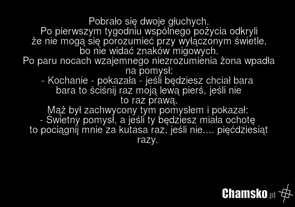 Pobrało się dwoje głuchych. Po pierwszym tygodniu wspólnego pożycia odkryli że nie mogą się porozumieć przy wyłączonym świetle, bo nie widać znaków migowych. Po paru nocach wzajemnego niezrozumienia żona wpadła na pomysł: - Kochanie - pokazała - jeśli będziesz chciał bara bara to ściśnij raz moją l…