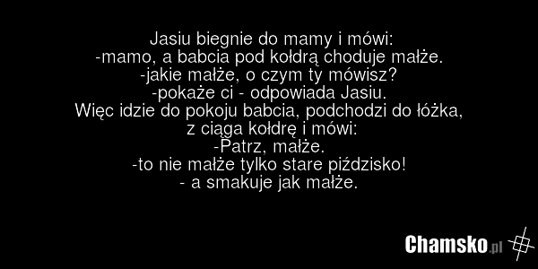Jasiu biegnie do mamy i mówi: -mamo, a babcia pod kołdrą choduje małże. -jakie małże, o czym ty mówisz? -pokaże ci - odpowiada Jasiu. Więc idzie do pokoju babcia, podchodzi do łóżka, z ciąga kołdrę i mówi: -Patrz, małże. -to nie małże tylko stare piździsko! - a smakuje jak małże.