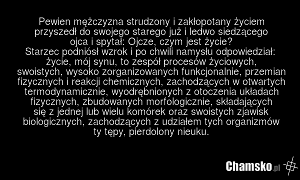 Pewien mężczyzna strudzony i zakłopotany życiem przyszedł do swojego starego już i ledwo siedzącego ojca i spytał: Ojcze, czym jest życie? Starzec podniósł wzrok i po chwili namysłu odpowiedział: życie, mój synu, to zespół procesów życiowych, swoistych, wysoko zorganizowanych funkcjonalnie, przemia…