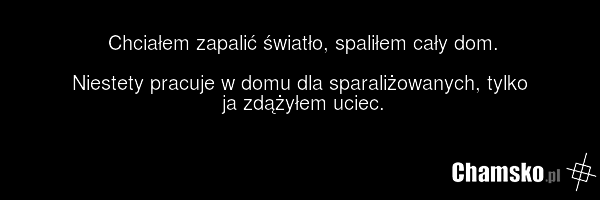 Chciałem zapalić światło, spaliłem cały dom. Niestety pracuje w domu dla sparaliżowanych, tylko ja zdążyłem uciec.