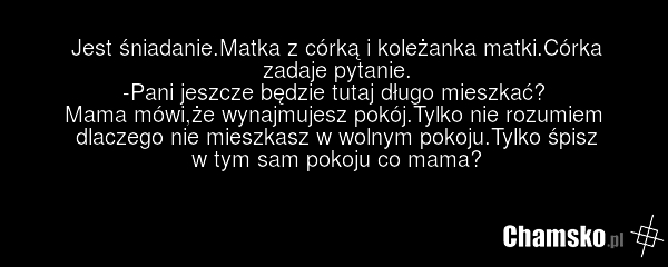 Jest śniadanie.Matka z córką i koleżanka matki.Córka zadaje pytanie. -Pani jeszcze będzie tutaj długo mieszkać? Mama mówi,że wynajmujesz pokój.Tylko nie rozumiem dlaczego nie mieszkasz w wolnym pokoju.Tylko śpisz w tym sam pokoju co mama?