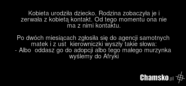 Kobieta urodziła dziecko. Rodzina zobaczyła je i zerwała z kobietą kontakt. Od tego momentu ona nie ma z nimi kontaktu. Po dwóch miesiącach zgłosiła się do agencji samotnych matek i z ust kierowniczki wyszły takie słowa: - Albo oddasz go do adopcji albo tego małego murzynka wyślemy do Afryki