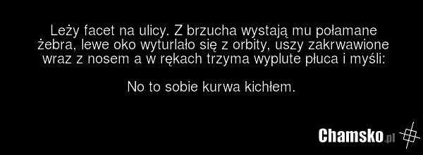 Leży facet na ulicy. Z brzucha wystają mu połamane żebra, lewe oko wyturlało się z orbity, uszy zakrwawione wraz z nosem a w rękach trzyma wyplute płuca i myśli: No to sobie kurwa kichłem.