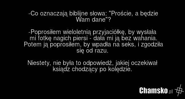 -Co oznaczają biblijne słowa: "Proście, a będzie Wam dane"? -Poprosiłem wieloletnią przyjaciółkę, by wysłała mi fotkę nagich piersi - dała mi ją bez wahania. Potem ją poprosiłem, by wpadła na seks, i zgodziła się od razu. Niestety, nie była to odpowiedź, jakiej oczekiwał ksiądz chodzący po kolędzie.