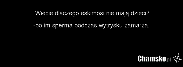 Wiecie dlaczego eskimosi nie mają dzieci? -bo im sperma podczas wytrysku zamarza.