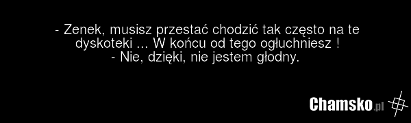 - Zenek, musisz przestać chodzić tak często na te dyskoteki ... W końcu od tego ogłuchniesz ! - Nie, dzięki, nie jestem głodny.