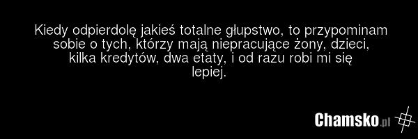 Kiedy odpierdolę jakieś totalne głupstwo, to przypominam sobie o tych, którzy mają niepracujące żony, dzieci, kilka kredytów, dwa etaty, i od razu robi mi się lepiej.