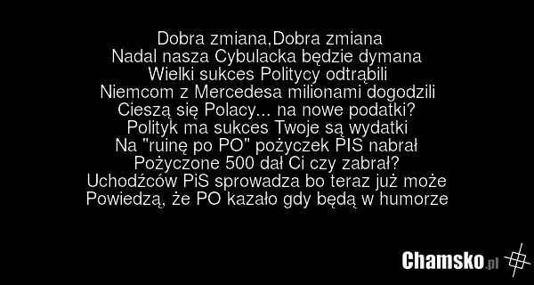 Dobra zmiana,Dobra zmiana Nadal nasza Cybulacka będzie dymana Wielki sukces Politycy odtrąbili Niemcom z Mercedesa milionami dogodzili Cieszą się Polacy... na nowe podatki? Polityk ma sukces Twoje są wydatki Na "ruinę po PO" pożyczek PIS nabrał Pożyczone 500 dał Ci czy zabrał? Uchodźców PiS sprowad…