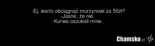 -Ej, warto obciągnąć murzynowi za 50zł? -Jasne, że nie. -Kurwa oszukali mnie.