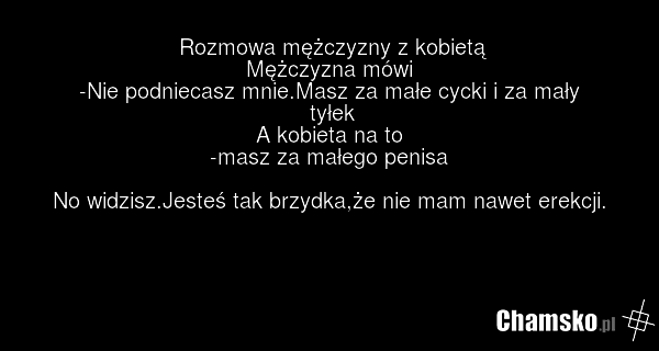 Rozmowa mężczyzny z kobietą Mężczyzna mówi -Nie podniecasz mnie.Masz za małe cycki i za mały tyłek A kobieta na to -masz za małego penisa No widzisz.Jesteś tak brzydka,że nie mam nawet erekcji.