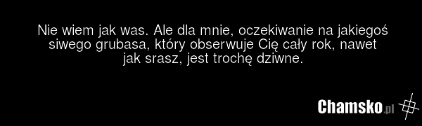 Nie wiem jak was. Ale dla mnie, oczekiwanie na jakiegoś siwego grubasa, który obserwuje Cię cały rok, nawet jak srasz, jest trochę dziwne.