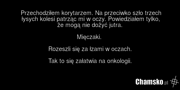 Przechodziłem korytarzem. Na przeciwko szło trzech łysych kolesi patrząc mi w oczy. Powiedziałem tylko, że mogą nie dożyć jutra. Mięczaki. Rozeszli się za łzami w oczach. Tak to się załatwia na onkologii.
