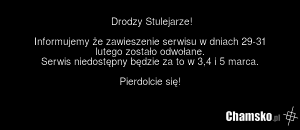 Drodzy Stulejarze! Informujemy że zawieszenie serwisu w dniach 29-31 lutego zostało odwołane. Serwis niedostępny będzie za to w 3,4 i 5 marca. Pierdolcie się!