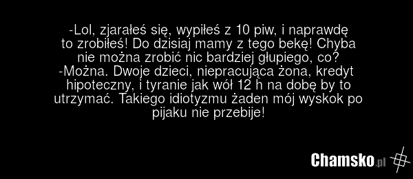 -Lol, zjarałeś się, wypiłeś z 10 piw, i naprawdę to zrobiłeś! Do dzisiaj mamy z tego bekę! Chyba nie można zrobić nic bardziej głupiego, co? -Można. Dwoje dzieci, niepracująca żona, kredyt hipoteczny, i tyranie jak wół 12 h na dobę by to utrzymać. Takiego idiotyzmu żaden mój wyskok po pijaku nie pr…