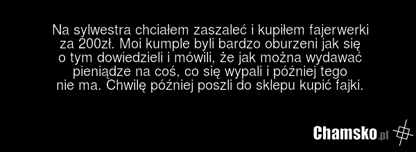 Na sylwestra chciałem zaszaleć i kupiłem fajerwerki za 200zł. Moi kumple byli bardzo oburzeni jak się o tym dowiedzieli i mówili, że jak można wydawać pieniądze na coś, co się wypali i później tego nie ma. Chwilę później poszli do sklepu kupić fajki.