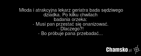 Młoda i atrakcyjna lekarz geriatra bada sędziwego dziadka. Po kilku chwilach badania orzeka: - Musi pan przestać się onanizować. - Dlaczego?! - Bo próbuje pana przebadać...