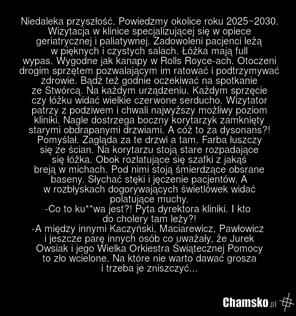 Niedaleka przyszłość. Powiedzmy okolice roku 2025~2030. Wizytacja w klinice specjalizującej się w opiece geriatrycznej i paliatywnej. Zadowoleni pacjenci leżą w pięknych i czystych salach. Łóżka mają full wypas. Wygodne jak kanapy w Rolls Royce-ach. Otoczeni drogim sprzętem pozwalającym im ratować…