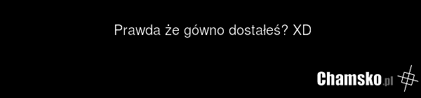 Prawda że gówno dostałeś? XD