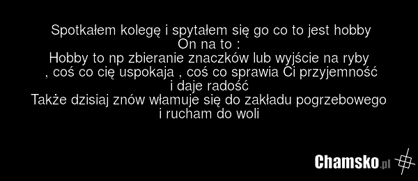Spotkałem kolegę i spytałem się go co to jest hobby On na to : Hobby to np zbieranie znaczków lub wyjście na ryby , coś co cię uspokaja , coś co sprawia Ci przyjemność i daje radość Także dzisiaj znów włamuje się do zakładu pogrzebowego i rucham do woli