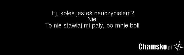 Ej, koleś jesteś nauczycielem? Nie To nie stawiaj mi pały, bo mnie boli