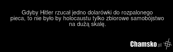 Gdyby Hitler rzucał jedno dolarówki do rozpalonego pieca, to nie było by holocaustu tylko zbiorowe samobójstwo na dużą skalę.