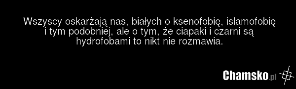 Wszyscy oskarżają nas, białych o ksenofobię, islamofobię i tym podobniej, ale o tym, że ciapaki i czarni są hydrofobami to nikt nie rozmawia.