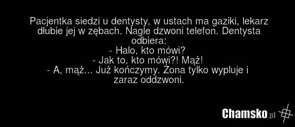 Pacjentka siedzi u dentysty, w ustach ma gaziki, lekarz dłubie jej w zębach. Nagle dzwoni telefon. Dentysta odbiera: - Halo, kto mówi? - Jak to, kto mówi?! Mąż! - A, mąż... Już kończymy. Żona tylko wypluje i zaraz oddzwoni.