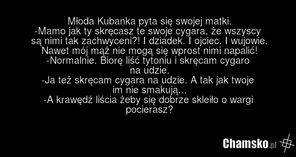 Młoda Kubanka pyta się swojej matki. -Mamo jak ty skręcasz te swoje cygara, że wszyscy są nimi tak zachwyceni?! I dziadek. I ojciec. I wujowie. Nawet mój mąż nie mogą się wprost nimi napalić! -Normalnie. Biorę liść tytoniu i skręcam cygaro na udzie. -Ja też skręcam cygara na udzie. A tak jak twoje…