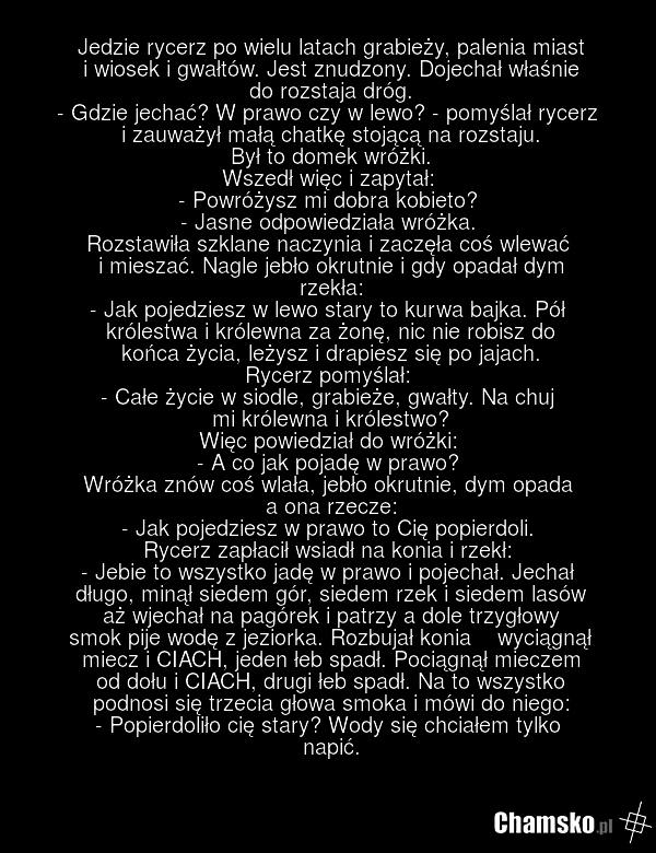 Jedzie rycerz po wielu latach grabieży, palenia miast i wiosek i gwałtów. Jest znudzony. Dojechał właśnie do rozstaja dróg. - Gdzie jechać? W prawo czy w lewo? - pomyślał rycerz i zauważył małą chatkę stojącą na rozstaju. Był to domek wróżki. Wszedł więc i zapytał: - Powróżysz mi dobra kobieto? - J…